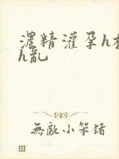 浓精灌孕h校园h乱