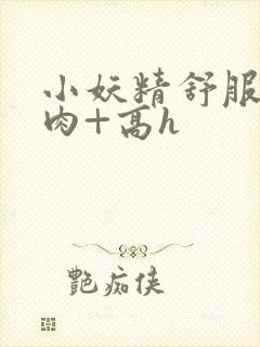 小妖精舒服吗+肉+高h