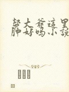 帮大爷这里消消肿好吗小说