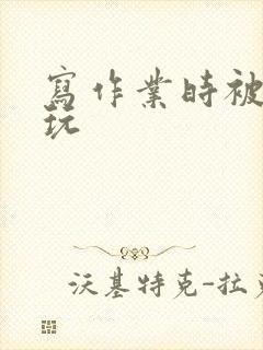 写作业时被爹地玩