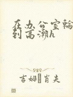 在办公室轮流澡到高潮h