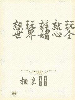 想玩谁就玩谁的世界媚心全文阅读