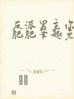 反派男主你好坏肥肥笔趣免费下载