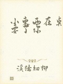 小东西在桌子上要了你