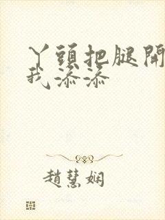 丫头把腿开大让我添添