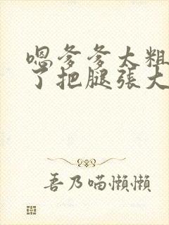 嗯爹爹太粗太长了把腿张大点