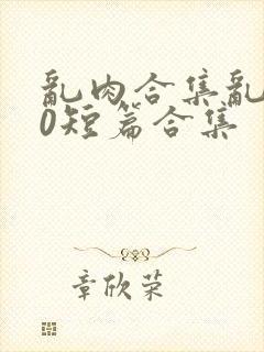 乱肉合集乱500短篇合集