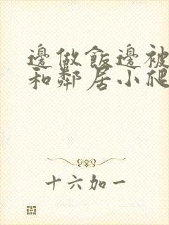 边做饭边被躁我和邻居小爬爬