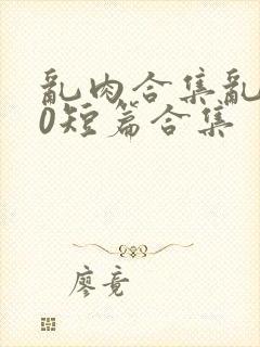 乱肉合集乱500短篇合集