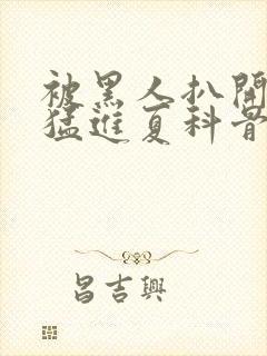 被黑人扒开双腿猛进夏科骨科