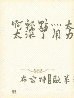 啊轻点灬太粗嗯太深了用力