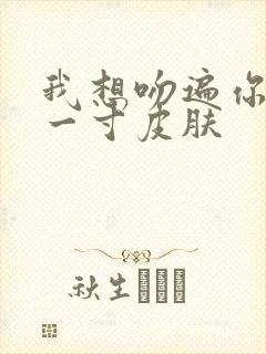 我想吻遍你的每一寸皮肤