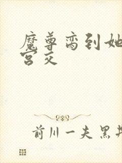 魔尊脔到她哭h宫交