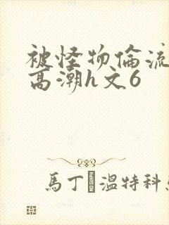 被怪物伦流澡到高潮h文6