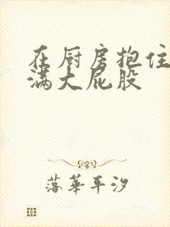 在厨房抱住岳丰满大屁股