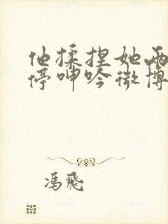 他揉捏她两乳不停呻吟微博