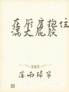 在厨房抱住岳丰满大屁股