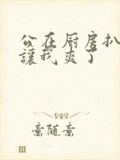 公在厨房扒开腿让我爽了