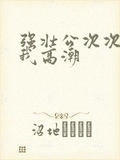 强壮公次次弄得我高潮