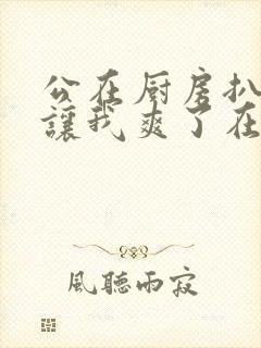 公在厨房扒开腿让我爽了在线观看