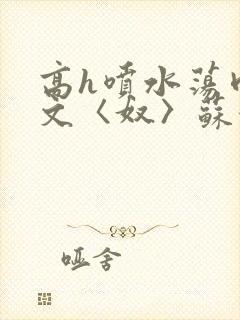 高h喷水荡肉欲文〈奴〉苏妖精