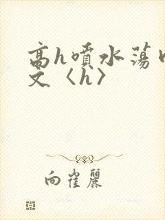 高h喷水荡肉欲文〈h〉