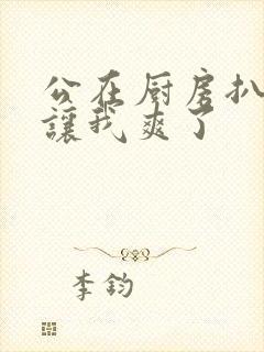 公在厨房扒开腿让我爽了