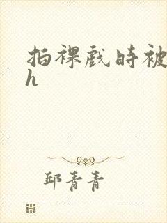 拍裸戏时被c了h