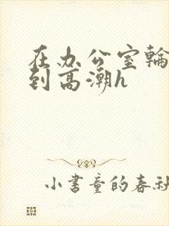 在办公室轮流澡到高潮h