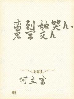 脔到她哭h小白兔宫交h