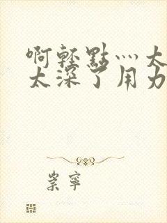 啊轻点灬太粗嗯太深了用力