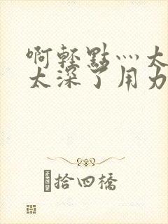 啊轻点灬太粗嗯太深了用力电影