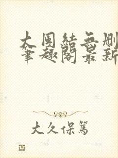 大团结无删减版笔趣阁最新章节更新