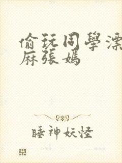 偷玩同学漂亮麻麻张嫣