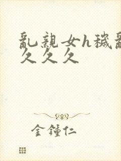 乱亲女h秽乱长久久久