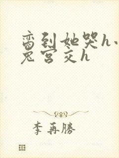 脔到她哭h小白兔宫交h