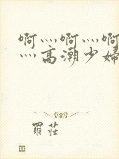 啊灬啊灬啊灬快灬高潮少妇小说