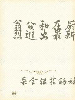 翁公和在厨房猛烈进出最新章节