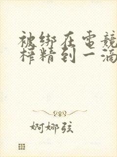 被绑在电竞椅上榨精到一滴不剩