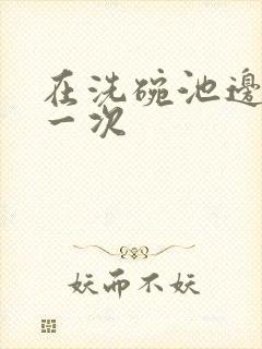 在洗碗池边要了一次