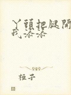 丫头把腿开大让我添添