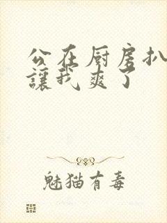 公在厨房扒开腿让我爽了