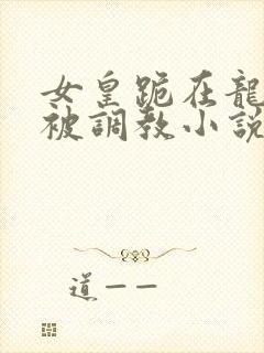 女皇跪在龙椅前被调教小说