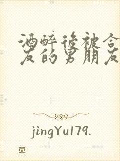 酒醉后被合租室友的男朋友睡了