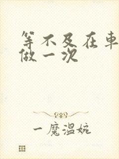 等不及在车里先做一次