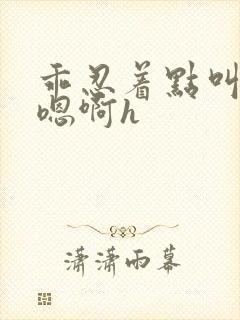 乖忍着点叫出来嗯啊h