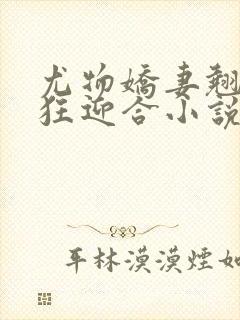 尤物娇妻翘臀疯狂迎合小说