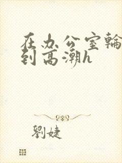 在办公室轮流澡到高潮h