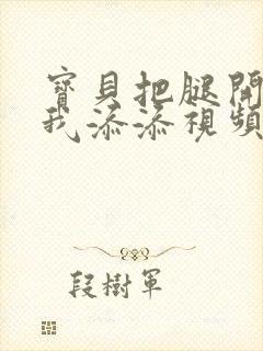 宝贝把腿开大让我添添视频