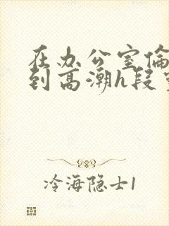 在办公室伦流澡到高潮h段灵兮封面